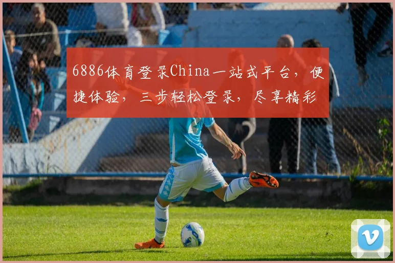 6886体育登录China一站式平台，便捷体验，三步轻松登录，尽享精彩赛事，不容错过