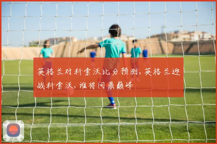 英格兰对科索沃比分预测,英格兰迎战科索沃,谁将问鼎巅峰