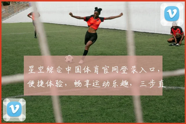 星空综合中国体育官网登录入口，便捷体验，畅享运动乐趣，三步直达