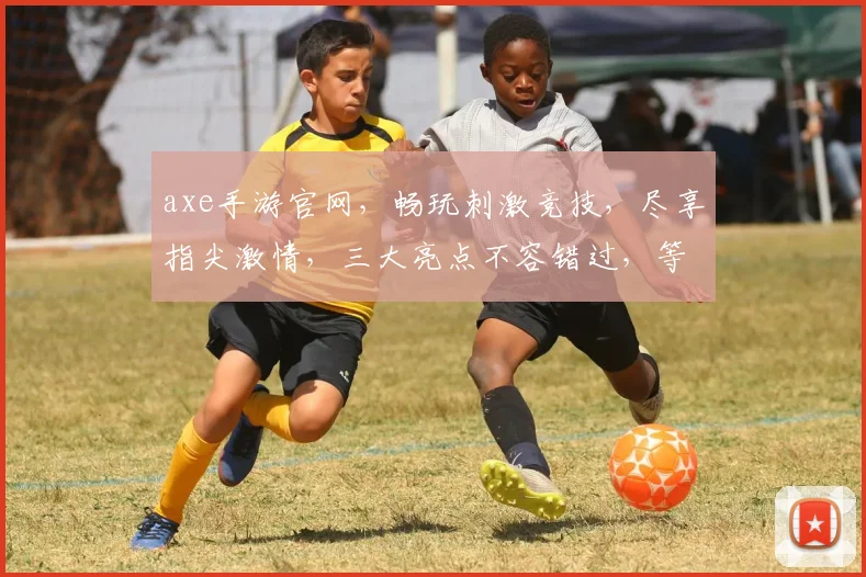 axe手游官网，畅玩刺激竞技，尽享指尖激情，三大亮点不容错过，等你来战